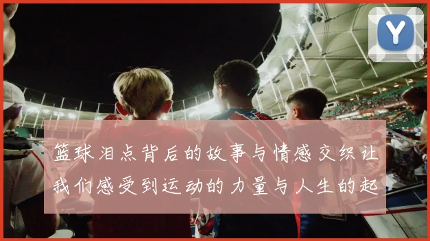 篮球泪点背后的故事与情感交织让我们感受到运动的力量与人生的起伏