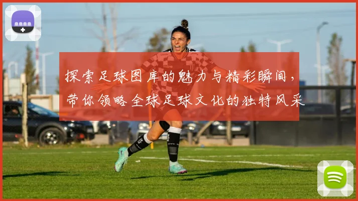 探索足球图库的魅力与精彩瞬间，带你领略全球足球文化的独特风采