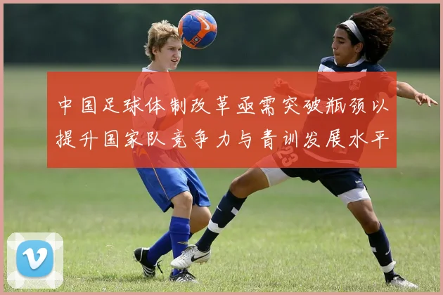 中国足球体制改革亟需突破瓶颈以提升国家队竞争力与青训发展水平