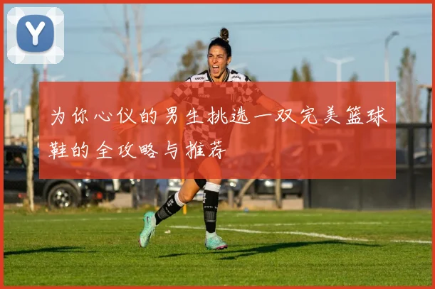 为你心仪的男生挑选一双完美篮球鞋的全攻略与推荐