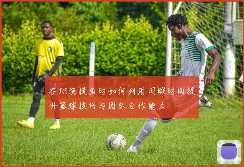 在职场摸鱼时如何利用闲暇时间提升篮球技巧与团队合作能力