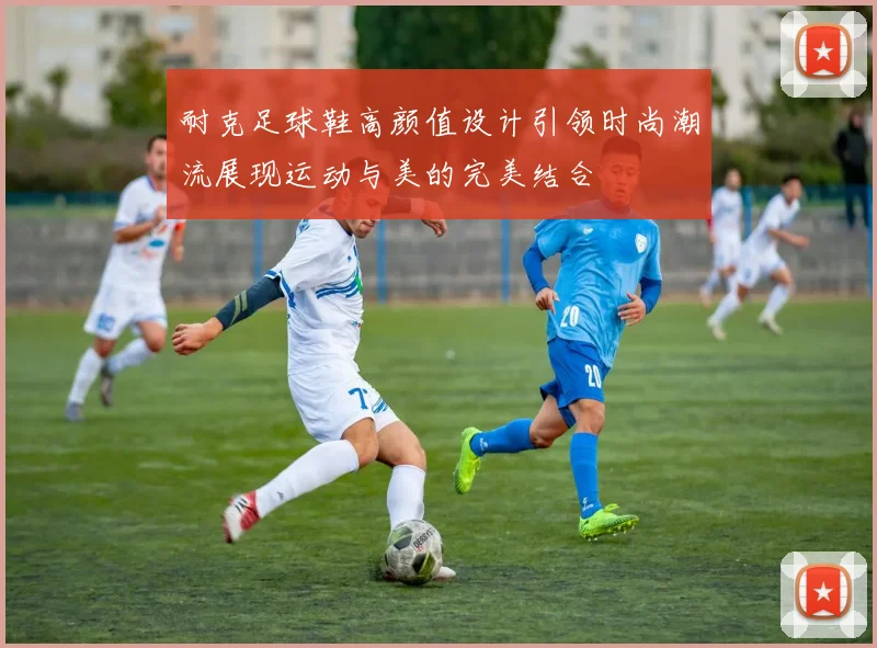 耐克足球鞋高颜值设计引领时尚潮流展现运动与美的完美结合